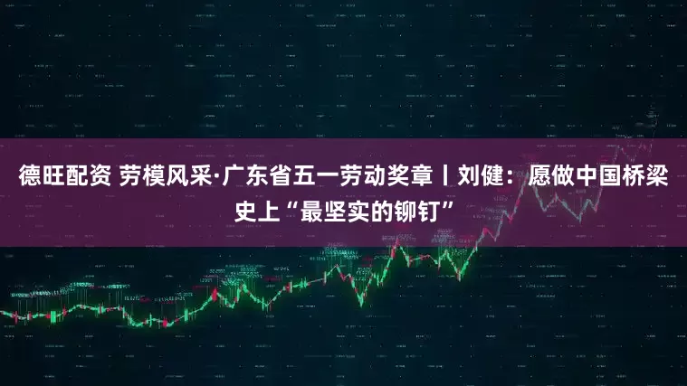 德旺配资 劳模风采·广东省五一劳动奖章丨刘健：愿做中国桥梁史上“最坚实的铆钉”
